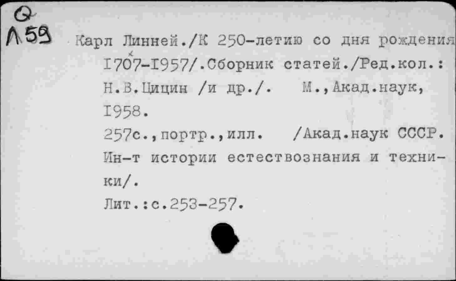 ﻿Карл Линней./К 250-летию со дня рождени. 1707-1957/.Сборник статей./Ред.кол.: Н.З.Цицин /и др./. М.,Акад.наук, 1958.
257с.,портр.,илл. /Акад.наук СССР. Ин-т истории естествознания и техники/.
Лит.:с.253-257-